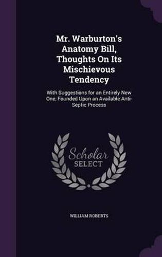 Mr. Warburton's Anatomy Bill, Thoughts on Its Mischievous Tendency: With Suggestions for an Entirely New One, Founded Upon an Available Anti-Septic Process