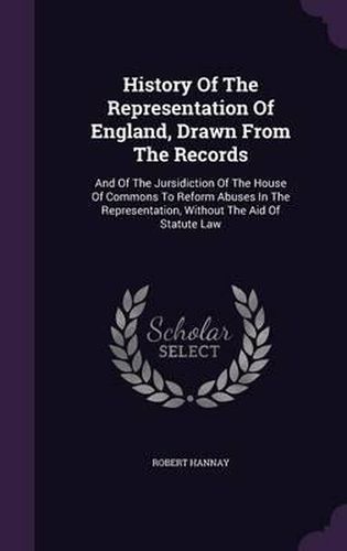 History of the Representation of England, Drawn from the Records: And of the Jursidiction of the House of Commons to Reform Abuses in the Representation, Without the Aid of Statute Law