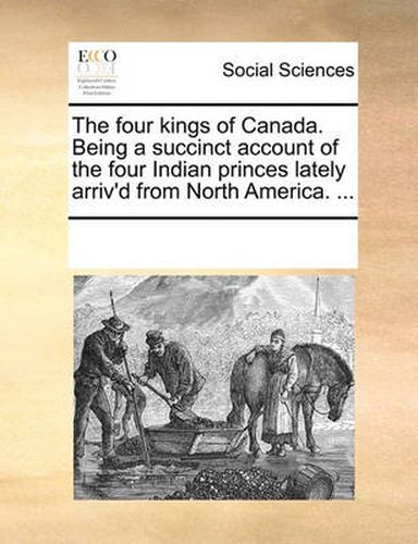 Cover image for The Four Kings of Canada. Being a Succinct Account of the Four Indian Princes Lately Arriv'd from North America. ...