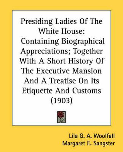 Presiding Ladies of the White House: Containing Biographical Appreciations; Together with a Short History of the Executive Mansion and a Treatise on Its Etiquette and Customs (1903)