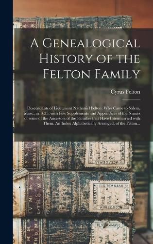 Cover image for A Genealogical History of the Felton Family; Descendants of Lieutenant Nathaniel Felton, Who Came to Salem, Mass., in 1633; With Few Supplements and Appendices of the Names of Some of the Ancestors of the Families That Have Intermarried With Them. An...