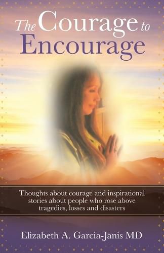 The Courage to Encourage: Thoughts About Courage and Inspirational Stories About People Who Rose Above Tragedies, Losses and Disasters