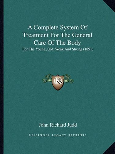 Cover image for A Complete System of Treatment for the General Care of the Body: For the Young, Old, Weak and Strong (1891)