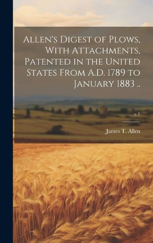 Cover image for Allen's Digest of Plows, With Attachments, Patented in the United States From A.D. 1789 to January 1883 ..; v.1