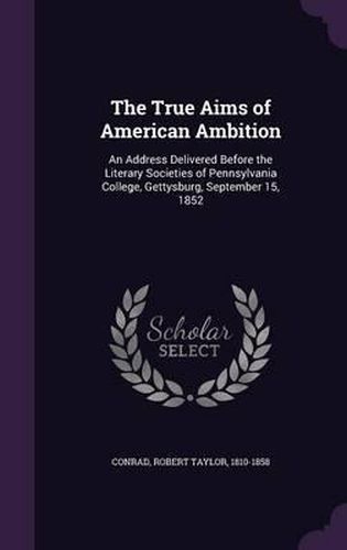 Cover image for The True Aims of American Ambition: An Address Delivered Before the Literary Societies of Pennsylvania College, Gettysburg, September 15, 1852