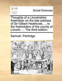 Cover image for Thoughts of a Lincolnshire Freeholder on the Late Address of Sir Gilbert Heathcote, ... to the Freeholders of the County of Lincoln. ... the Third Edition.