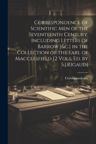 Correspondence of Scientific Men of the Seventeenth Century, Including Letters of Barrow [&c.] in the Collection of the Earl of Macclesfield [2 Vols. Ed. by S.J.Rigaud]