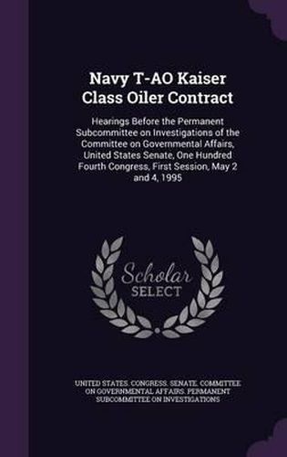 Cover image for Navy T-Ao Kaiser Class Oiler Contract: Hearings Before the Permanent Subcommittee on Investigations of the Committee on Governmental Affairs, United States Senate, One Hundred Fourth Congress, First Session, May 2 and 4, 1995