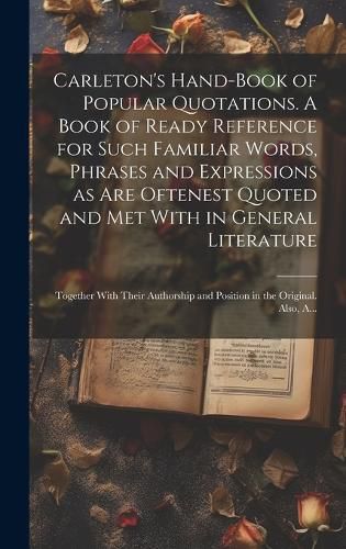 Cover image for Carleton's Hand-book of Popular Quotations. A Book of Ready Reference for Such Familiar Words, Phrases and Expressions as Are Oftenest Quoted and Met With in General Literature; Together With Their Authorship and Position in the Original. Also, A...