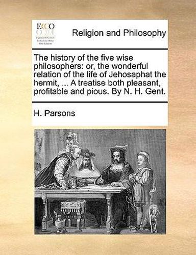 Cover image for The History of the Five Wise Philosophers: Or, the Wonderful Relation of the Life of Jehosaphat the Hermit, ... a Treatise Both Pleasant, Profitable and Pious. by N. H. Gent.