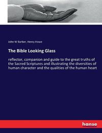 Cover image for The Bible Looking Glass: reflector, companion and guide to the great truths of the Sacred Scriptures and illustrating the diversities of human character and the qualities of the human heart