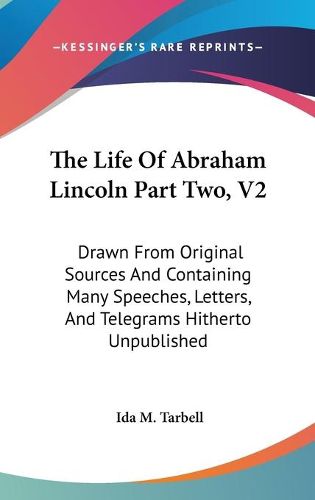 Cover image for The Life of Abraham Lincoln Part Two, V2: Drawn from Original Sources and Containing Many Speeches, Letters, and Telegrams Hitherto Unpublished