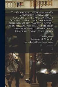 Cover image for The Chronicles of Enguerrand de Monstrelet; Containing an Account of the Cruel Civil Wars Between the Houses of Orleans and Burgundy; of the Possession of Paris and Normandy by the English; Their Expulsion Thence; and of Other Memorable Events That Happen