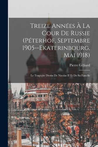 Cover image for Treize Annees A La Cour De Russie (Peterhof, Septembre 1905--Ekaterinbourg, Mai 1918)