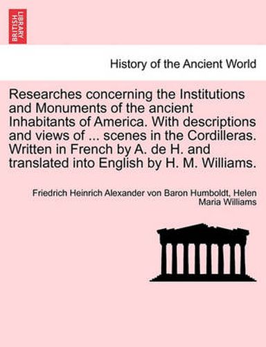 Cover image for Researches Concerning the Institutions and Monuments of the Ancient Inhabitants of America. with Descriptions and Views of ... Scenes in the Cordilleras. Written in French by A. de H. and Translated Into English by H. M. Williams.