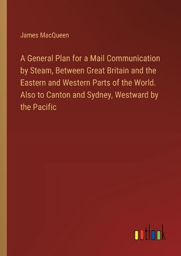 Cover image for A General Plan for a Mail Communication by Steam, Between Great Britain and the Eastern and Western Parts of the World. Also to Canton and Sydney, Westward by the Pacific