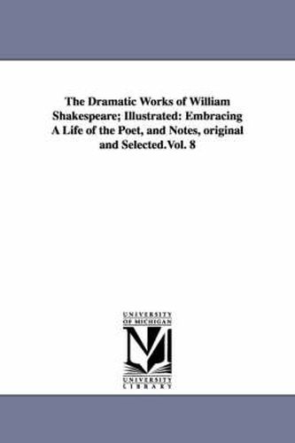 Cover image for The Dramatic Works of William Shakespeare; Illustrated: Embracing A Life of the Poet, and Notes, original and Selected.Vol. 8