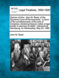 Cover image for Opinion of Hon. John M. Read, of the Supreme Court of Pennsylvania: In Favor of the Constitutionality of the Acts of Congress, Declaring Treasury Notes a Legal Tender in Payment of Debts: Delivered at Harrisburg, on Wednesday, May 24, 1865.