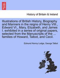 Cover image for Illustrations of British History, Biography and Manners in the Reigns of Henry VIII., Edward VI., Mary, Elizabeth, and James I. Exhibited in a Series of Original Papers, Selected from the Manuscripts of the ... Families of Howard, Talbot, and Cecil.