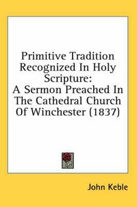 Cover image for Primitive Tradition Recognized in Holy Scripture: A Sermon Preached in the Cathedral Church of Winchester (1837)