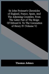 Cover image for Sir John Froissart'S Chronicles Of England, France, Spain, And The Adjoining Countries, From The Latter Part Of The Reign Of Edward Ii. To The Coronation Of Henry Iv (Volume V)