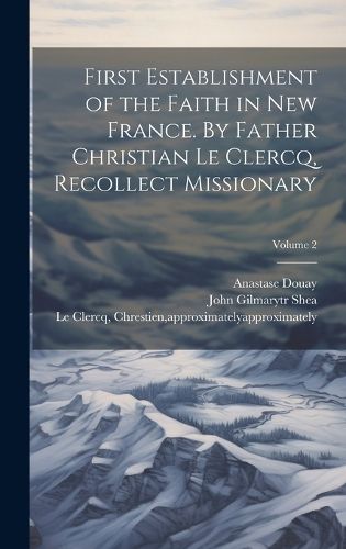 Cover image for First Establishment of the Faith in New France. By Father Christian Le Clercq, Recollect Missionary; Volume 2