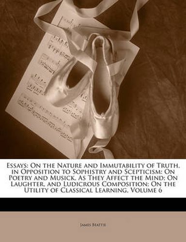 Cover image for Essays: On the Nature and Immutability of Truth, in Opposition to Sophistry and Scepticism: On Poetry and Musick, as They Affect the Mind; On Laughter, and Ludicrous Composition; On the Utility of Classical Learning, Volume 6