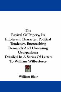 Cover image for The Revival of Popery, Its Intolerant Character, Political Tendency, Encroaching Demands and Unceasing Usurpations: Detailed in a Series of Letters to William Wilberforce