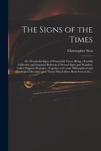 The Signs of the Times: or, Wonderful Signs of Wonderful Times, Being a Faithful Collection and Impartial Relation of Several Signs and Wonders, Called Properly Prodigies, (together With Some Philosophical and Theological Descants Upon Them) Which...