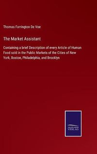 Cover image for The Market Assistant: Containing a brief Description of every Article of Human Food sold in the Public Markets of the Cities of New York, Boston, Philadelphia, and Brooklyn