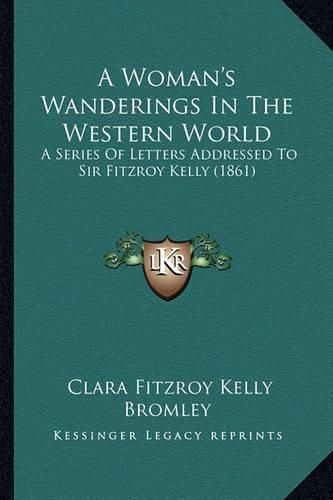 Cover image for A Woman's Wanderings in the Western World a Woman's Wanderings in the Western World: A Series of Letters Addressed to Sir Fitzroy Kelly (1861) a Series of Letters Addressed to Sir Fitzroy Kelly (1861)