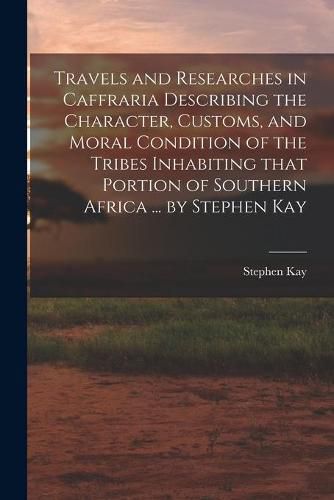 Travels and Researches in Caffraria Describing the Character, Customs, and Moral Condition of the Tribes Inhabiting That Portion of Southern Africa ... by Stephen Kay