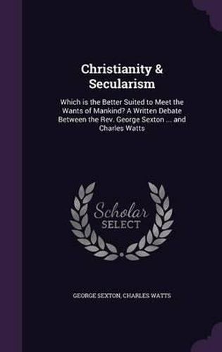 Christianity & Secularism: Which Is the Better Suited to Meet the Wants of Mankind? a Written Debate Between the REV. George Sexton ... and Charles Watts