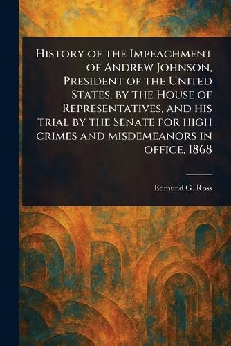 Cover image for History of the Impeachment of Andrew Johnson, President of the United States, by the House of Representatives, and His Trial by the Senate for High Crimes and Misdemeanors in Office, 1868