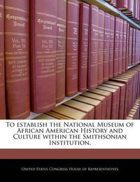 Cover image for To Establish the National Museum of African American History and Culture Within the Smithsonian Institution.