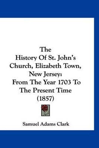 The History of St. John's Church, Elizabeth Town, New Jersey: From the Year 1703 to the Present Time (1857)