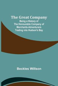 Cover image for The Great Company; Being a History of the Honourable Company of Merchants-Adventurers Trading into Hudson's Bay