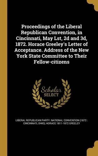 Cover image for Proceedings of the Liberal Republican Convention, in Cincinnati, May Lst, 2d and 3d, 1872. Horace Greeley's Letter of Acceptance. Address of the New York State Committee to Their Fellow-citizens
