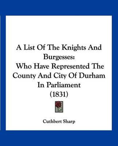 Cover image for A List of the Knights and Burgesses: Who Have Represented the County and City of Durham in Parliament (1831)