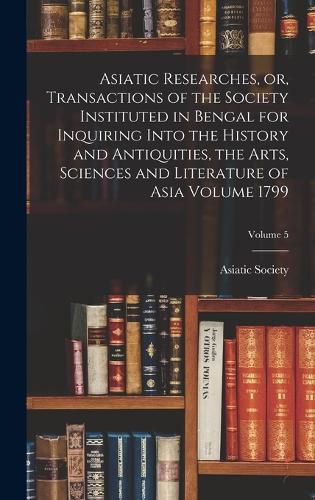 Cover image for Asiatic Researches, or, Transactions of the Society Instituted in Bengal for Inquiring Into the History and Antiquities, the Arts, Sciences and Literature of Asia Volume 1799; Volume 5