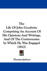 Cover image for The Life of John Goodwin: Comprising an Account of His Opinions and Writings, and of the Controversies in Which He Was Engaged (1822)