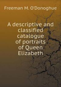 Cover image for A descriptive and classified catalogue of portraits of Queen Elizabeth