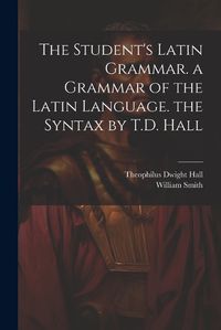 Cover image for The Student's Latin Grammar. a Grammar of the Latin Language. the Syntax by T.D. Hall