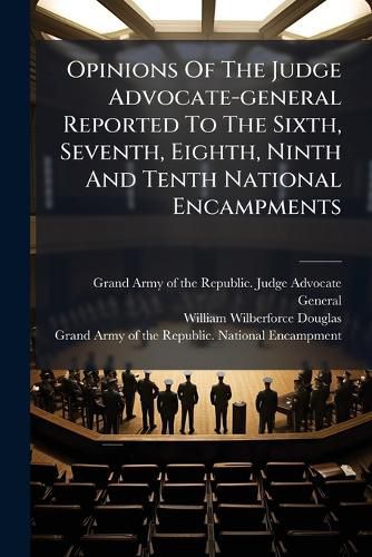 Cover image for Opinions Of The Judge Advocate-general Reported To The Sixth, Seventh, Eighth, Ninth And Tenth National Encampments