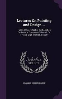 Cover image for Lectures on Painting and Design ...: Fuzeli. Wilkie. Effect of the Societies on Taste. a Competent Tribunal. on Fresco. Elgin Marbles. Beauty