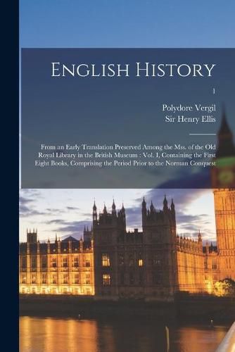 English History: From an Early Translation Preserved Among the Mss. of the Old Royal Library in the British Museum: Vol. I, Containing the First Eight Books, Comprising the Period Prior to the Norman Conquest; 1