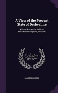 Cover image for A View of the Present State of Derbyshire: With an Account of Its Most Remarkable Antiquities, Volume 2