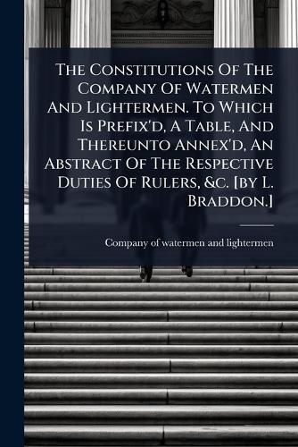 Cover image for The Constitutions Of The Company Of Watermen And Lightermen. To Which Is Prefix'd, A Table, And Thereunto Annex'd, An Abstract Of The Respective Duties Of Rulers, &c. [by L. Braddon.]