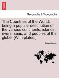 Cover image for The Countries of the World: Being a Popular Description of the Various Continents, Islands, Rivers, Seas, and Peoples of the Globe. [With Plates.]