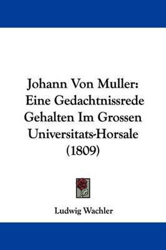 Johann Von Muller: Eine Gedachtnissrede Gehalten Im Grossen Universitats-Horsale (1809)